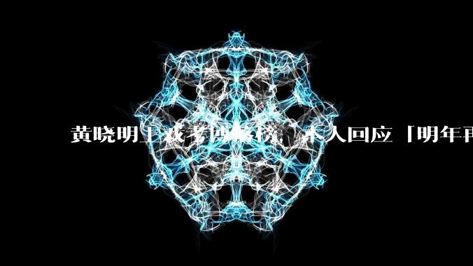 黄晓明上戏考博落榜，本人回应「明年再战」，怎样看明星对高学历的追求？上戏博士有多难考？